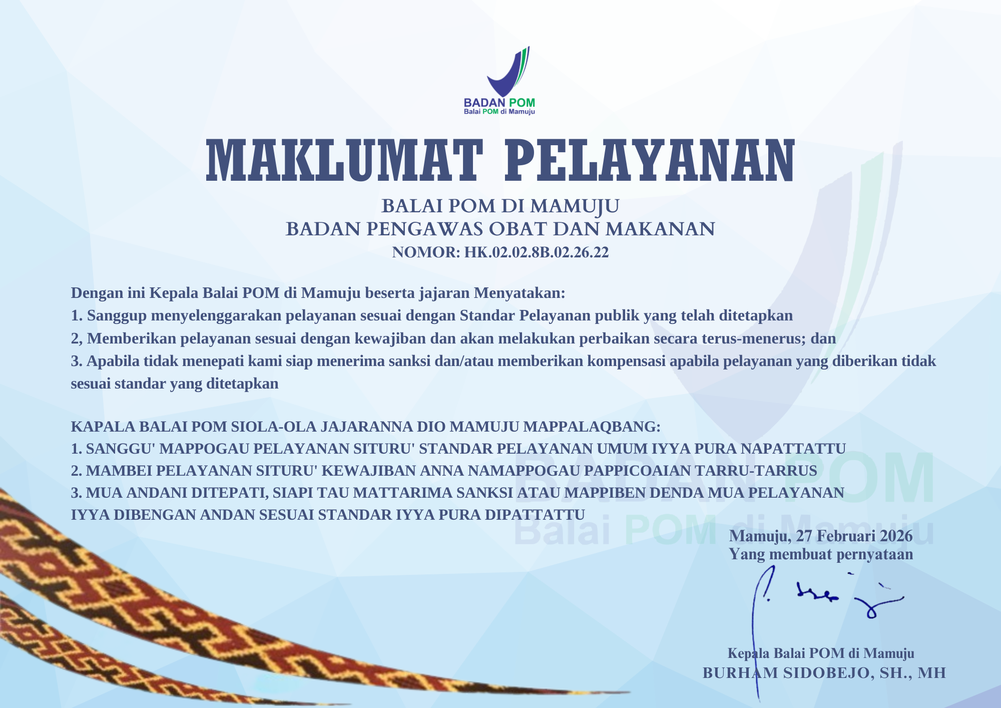 MAKLUMAT PELAYANAN
BALAI POM DI MAMUJU
BADAN PENGAWAS OBAT DAN MAKANAN
HK.02.02.8B.26.22

Dengan ini Kepala Balai POM di Mamuju beserta jajaran menyatakan :
1.	Sanggup menyelenggarakan pelayanan sesuai dengan standar pelayanan publik yang telah ditetapkan;
2.	Memberikan pelayanan sesuai dengan kewajiban dan akan melakukan perbaikan secara terus menerus; dan
3.	Apabila tidak menetapi kami siap menerima sanksi dan/atau memberikan kompensasi apabila pelayanan tidak sesuai standar yang ditetapkan.

KAPALA BALAI POM SIOLA-OLA JAJARANNA DIO MAMUJU MAPPALAQBANG:
1.	SANGGU’ MAPPOGAU PELAYANAN SITURU’ STANDAR PELAYANAN UMUM IYYA PURA NAPATTATTU;
2.	MAMBEI PELAYANAN SITURU’ KEWAJIBAN ANNA NAMAPPOGAU PAPPICOAIAN TARRU-TARRUS;
3.	MUA ANDANI DITEPATI, SIAPI TAU MATTARIMA SANKSI ATAU MAPPIBENGAN DENDA MUA PELAYANAN IYYA DIBENGAN ANDAN SESUAI STANDAR IYYA PURA DIPATTATTU.

Yang membuat pernyataan
Kepala Balai POM di Mamuju
Burham Sidobejo, SH., MH.